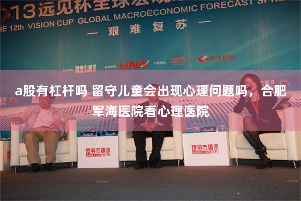 a股有杠杆吗 留守儿童会出现心理问题吗，合肥军海医院看心理医院