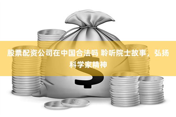 股票配资公司在中国合法吗 聆听院士故事,弘扬科学家精神