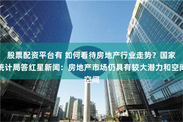 股票配资平台有 如何看待房地产行业走势？国家统计局答红星新闻：房地产市场仍具有较大潜力和空间