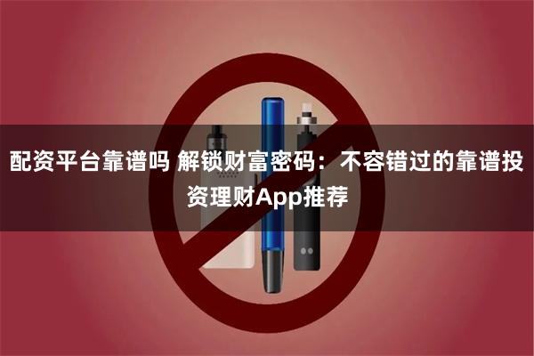 配资平台靠谱吗 解锁财富密码：不容错过的靠谱投资理财App推荐
