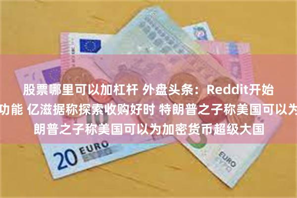 股票哪里可以加杠杆 外盘头条：Reddit开始测试人工智能问答功能 亿滋据称探索收购好时 特朗普之子称美国可以为加密货币超级大国
