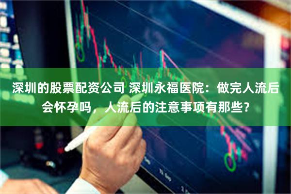 深圳的股票配资公司 深圳永福医院：做完人流后会怀孕吗，人流后的注意事项有那些？