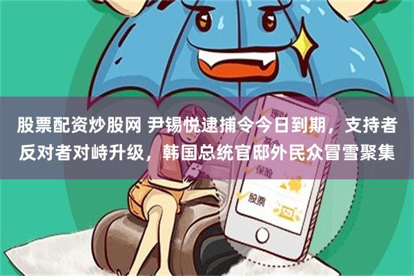 股票配资炒股网 尹锡悦逮捕令今日到期，支持者反对者对峙升级，韩国总统官邸外民众冒雪聚集