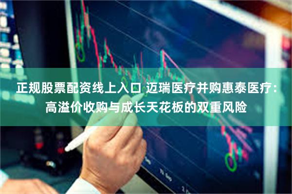 正规股票配资线上入口 迈瑞医疗并购惠泰医疗：高溢价收购与成长天花板的双重风险