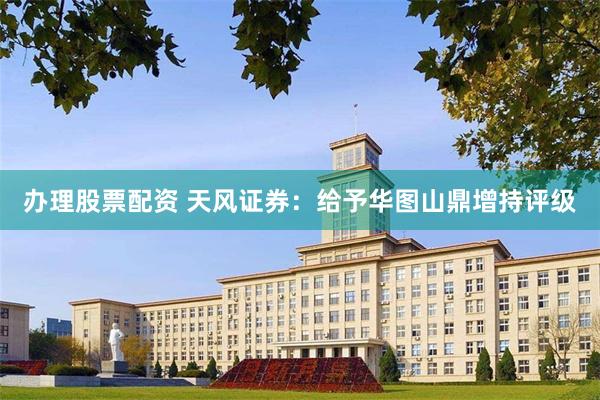 办理股票配资 天风证券：给予华图山鼎增持评级