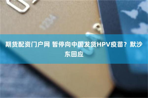 期货配资门户网 暂停向中国发货HPV疫苗？默沙东回应