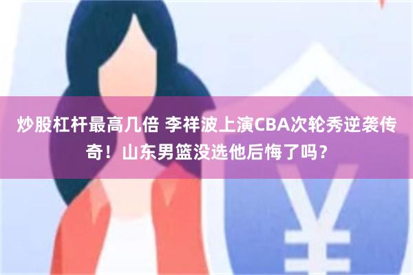 炒股杠杆最高几倍 李祥波上演CBA次轮秀逆袭传奇！山东男篮没选他后悔了吗？