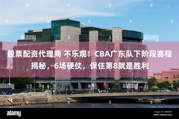股票配资代理商 不乐观！CBA广东队下阶段赛程揭秘，6场硬仗，保住第8就是胜利