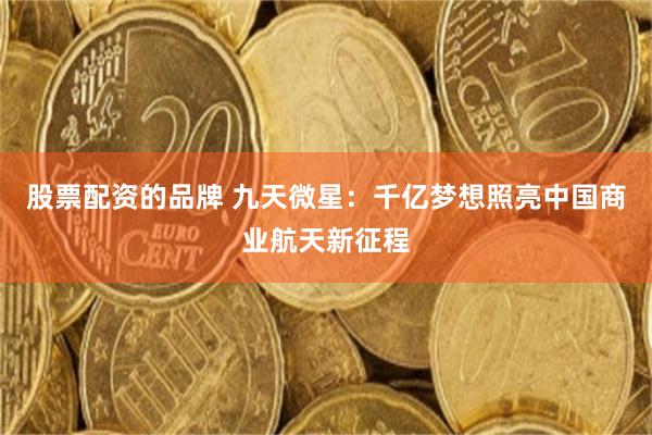 股票配资的品牌 九天微星：千亿梦想照亮中国商业航天新征程