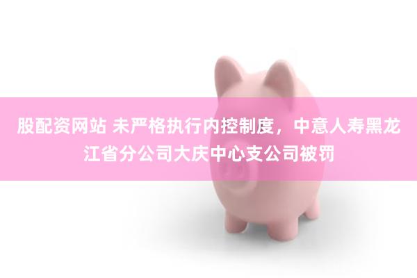 股配资网站 未严格执行内控制度，中意人寿黑龙江省分公司大庆中心支公司被罚