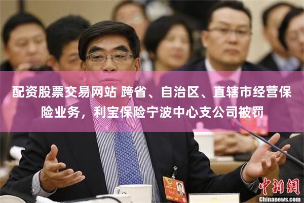 配资股票交易网站 跨省、自治区、直辖市经营保险业务，利宝保险宁波中心支公司被罚