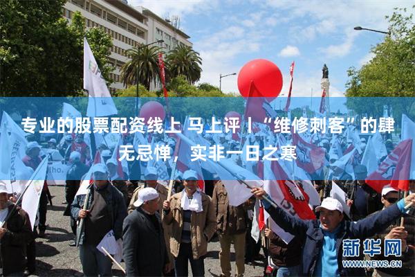 专业的股票配资线上 马上评丨“维修刺客”的肆无忌惮，实非一日之寒