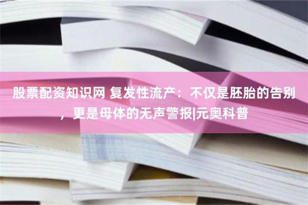股票配资知识网 复发性流产：不仅是胚胎的告别，更是母体的无声警报|元奥科普