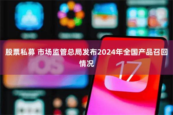 股票私募 市场监管总局发布2024年全国产品召回情况