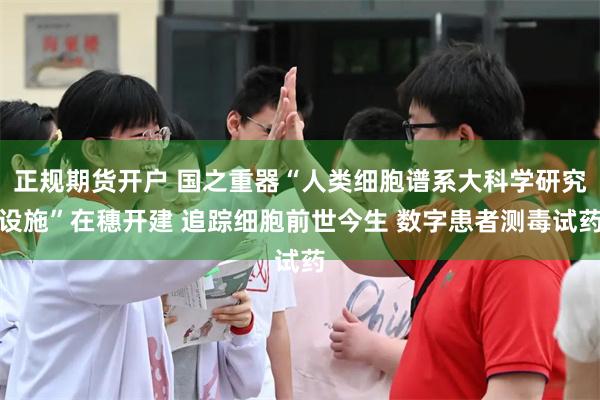 正规期货开户 国之重器“人类细胞谱系大科学研究设施”在穗开建 追踪细胞前世今生 数字患者测毒试药