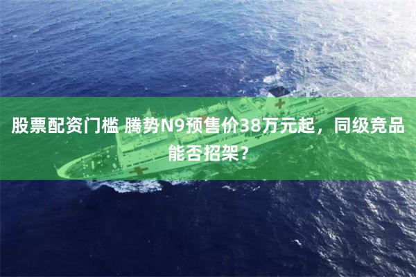股票配资门槛 腾势N9预售价38万元起，同级竞品能否招架？