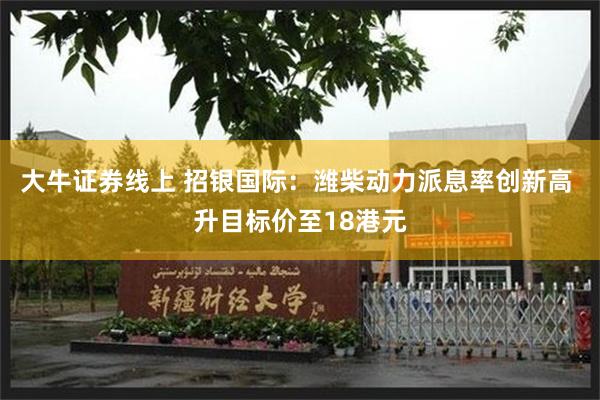 大牛证券线上 招银国际：潍柴动力派息率创新高 升目标价至18港元