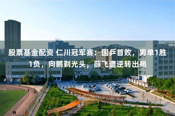 股票基金配资 仁川冠军赛：国乒首败，男单1胜1负，向鹏剃光头，薛飞遭逆转出局