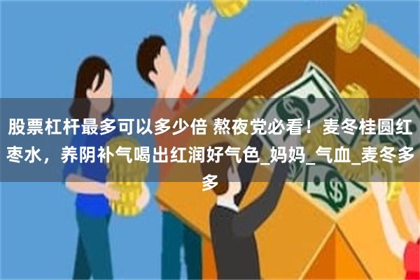 股票杠杆最多可以多少倍 熬夜党必看！麦冬桂圆红枣水，养阴补气喝出红润好气色_妈妈_气血_麦冬多