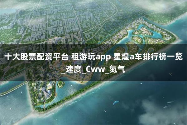 十大股票配资平台 租游玩app 星煌a车排行榜一览_速度_Cww_氮气