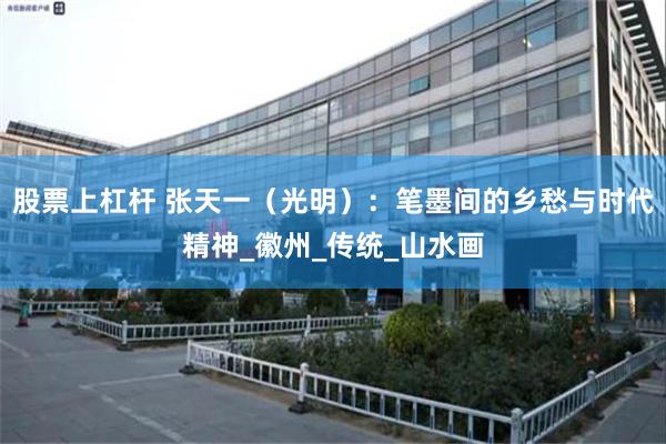 股票上杠杆 张天一（光明）：笔墨间的乡愁与时代精神_徽州_传统_山水画