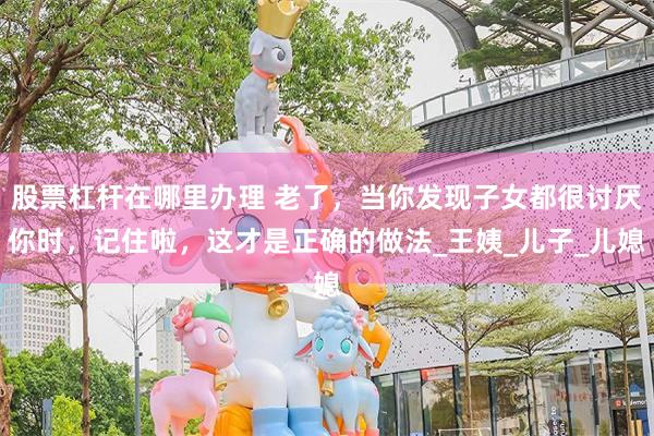 股票杠杆在哪里办理 老了，当你发现子女都很讨厌你时，记住啦，这才是正确的做法_王姨_儿子_儿媳