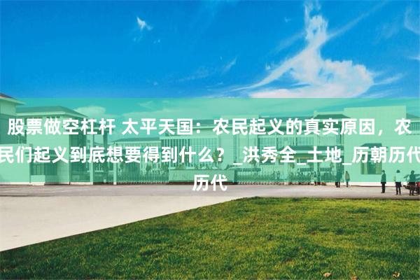 股票做空杠杆 太平天国：农民起义的真实原因，农民们起义到底想要得到什么？_洪秀全_土地_历朝历代