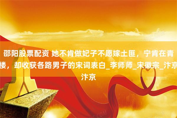 邵阳股票配资 她不肯做妃子不愿嫁土匪，宁肯在青楼，却收获各路男子的宋词表白_李师师_宋徽宗_汴京