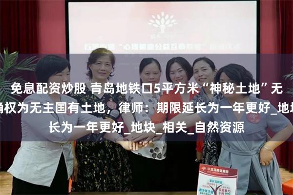 免息配资炒股 青岛地铁口5平方米“神秘土地”无人认领，逾期将确权为无主国有土地，律师：期限延长为一年更好_地块_相关_自然资源