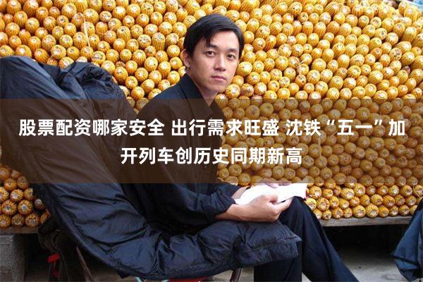 股票配资哪家安全 出行需求旺盛 沈铁“五一”加开列车创历史同期新高