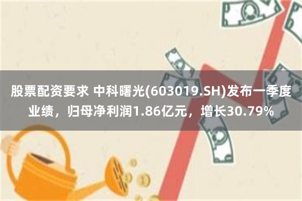 股票配资要求 中科曙光(603019.SH)发布一季度业绩，归母净利润1.86亿元，增长30.79%