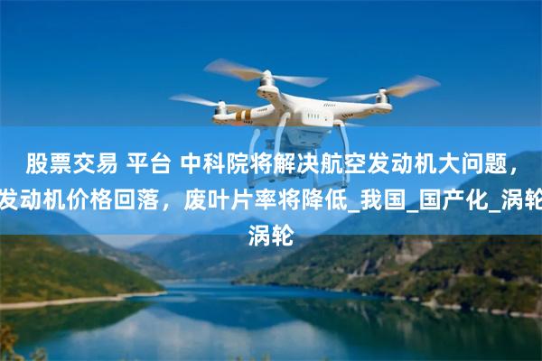股票交易 平台 中科院将解决航空发动机大问题，发动机价格回落，废叶片率将降低_我国_国产化_涡轮