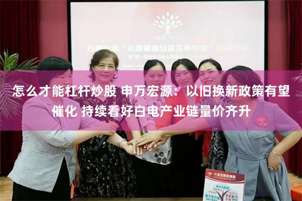 怎么才能杠杆炒股 申万宏源：以旧换新政策有望催化 持续看好白电产业链量价齐升
