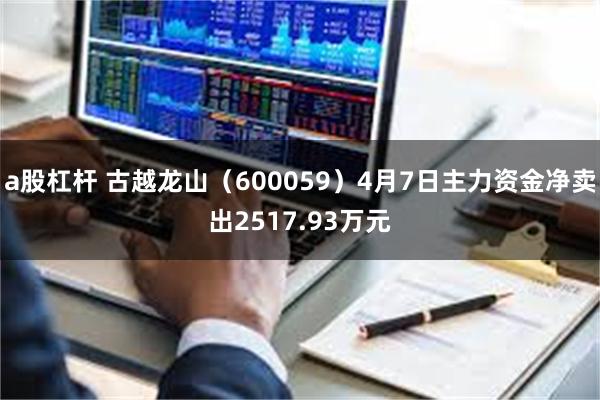 a股杠杆 古越龙山（600059）4月7日主力资金净卖出2517.93万元