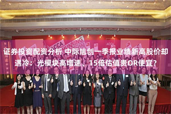证券投资配资分析 中际旭创一季报业绩新高股价却遇冷：光模块高增速、15倍估值贵OR便宜？