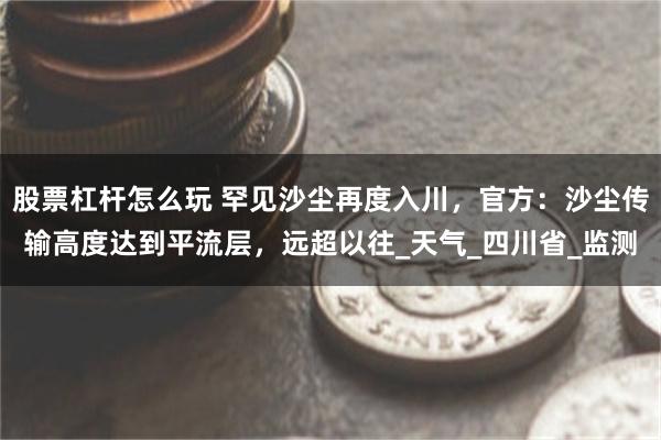 股票杠杆怎么玩 罕见沙尘再度入川，官方：沙尘传输高度达到平流层，远超以往_天气_四川省_监测