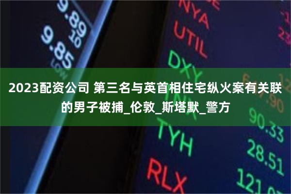 2023配资公司 第三名与英首相住宅纵火案有关联的男子被捕_伦敦_斯塔默_警方