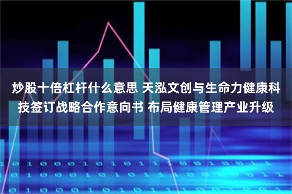 炒股十倍杠杆什么意思 天泓文创与生命力健康科技签订战略合作意向书 布局健康管理产业升级
