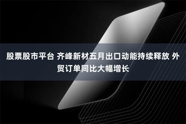 股票股市平台 齐峰新材五月出口动能持续释放 外贸订单同比大幅增长