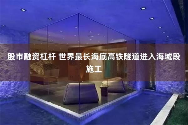 股市融资杠杆 世界最长海底高铁隧道进入海域段施工