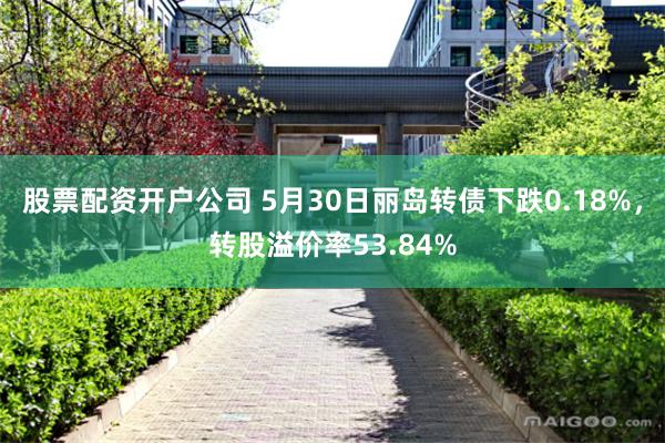 股票配资开户公司 5月30日丽岛转债下跌0.18%，转股溢价率53.84%