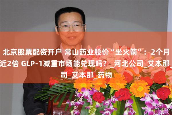 北京股票配资开户 常山药业股价“坐火箭”：2个月上涨近2倍 GLP-1减重市场能兑现吗？_河北公司_艾本那_药物