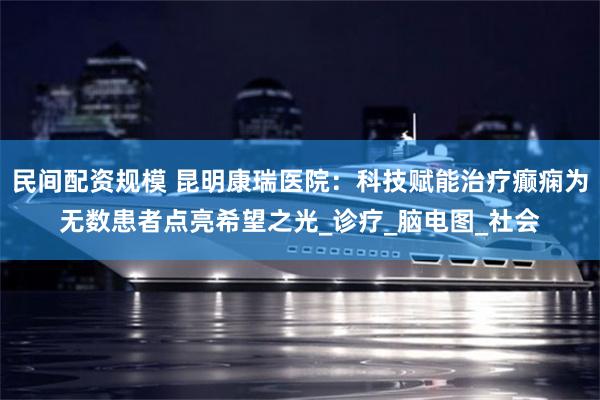 民间配资规模 昆明康瑞医院：科技赋能治疗癫痫为无数患者点亮希望之光_诊疗_脑电图_社会