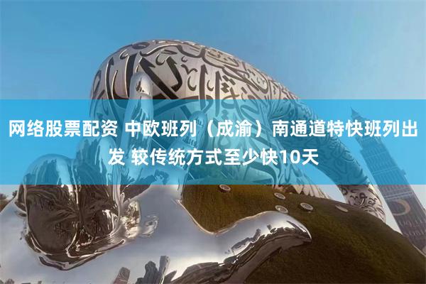 网络股票配资 中欧班列（成渝）南通道特快班列出发 较传统方式至少快10天