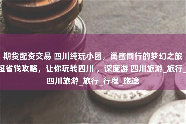期货配资交易 四川纯玩小团，闺蜜同行的梦幻之旅，5天4晚超省钱攻略，让你玩转四川 ，深度游 四川旅游_旅行_行程_旅途