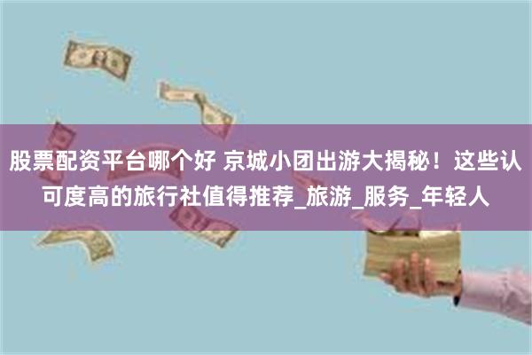 股票配资平台哪个好 京城小团出游大揭秘！这些认可度高的旅行社值得推荐_旅游_服务_年轻人