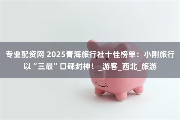 专业配资网 2025青海旅行社十佳榜单：小刚旅行以“三最”口碑封神！_游客_西北_旅游