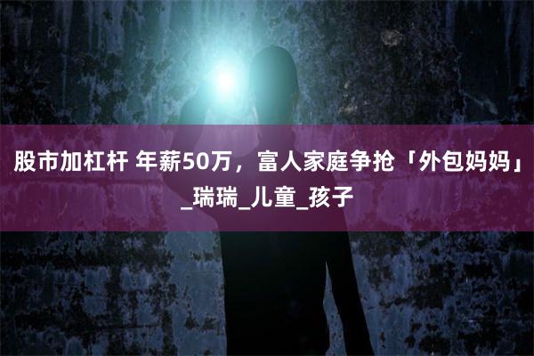 股市加杠杆 年薪50万，富人家庭争抢「外包妈妈」_瑞瑞_儿童_孩子