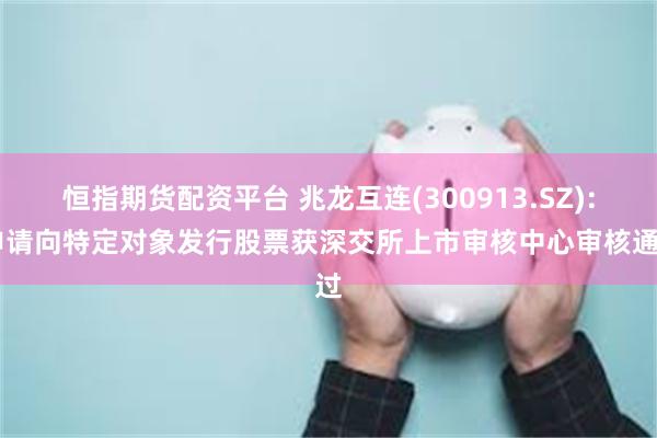 恒指期货配资平台 兆龙互连(300913.SZ): 申请向特定对象发行股票获深交所上市审核中心审核通过