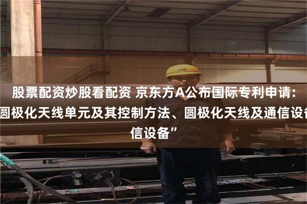 股票配资炒股看配资 京东方A公布国际专利申请: “圆极化天线单元及其控制方法、圆极化天线及通信设备”
